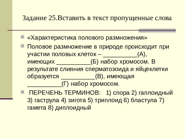 Задание 25.Вставить в текст пропущенные слова «Характеристика полового размножения» Половое размножение в природе происходит при участии половых клеток – __________(А), имеющих __________(Б) набор хромосом. В результате слияния сперматозоида и яйцеклетки образуется __________(В), имеющая __________(Г) набор хромосом.  ПЕРЕЧЕНЬ ТЕРМИНОВ: 1) спора 2) гаплоидный 3) гаструла 4) зигота 5) триплоид 6) бластула 7) гамета 8) диплоидный 