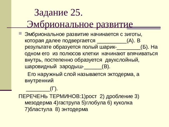  Задание 25.  Эмбриональное развитие Эмбриональное развитие начинается с зиготы, которая далее подвергается __________(А). В результате образуется полый шарик-________(Б). На одном его из полюсов клетки начинают впячиваться внутрь, постепенно образуется двухслойный, шаровидный зародыш-______(В).  Его наружный слой называется эктодерма, а внутренний  ________(Г). ПЕРЕЧЕНЬ ТЕРМИНОВ:1)рост 2) дробление 3) мезодерма 4)гаструла 5)глобула 6) куколка 7)бластула 8) энтодерма 