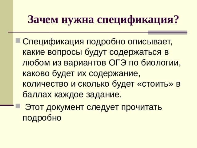 Зачем нужна спецификация? Спецификация подробно описывает, какие вопросы будут содержаться в любом из вариантов ОГЭ по биологии, каково будет их содержание, количество и сколько будет «стоить» в баллах каждое задание.  Этот документ следует прочитать подробно 