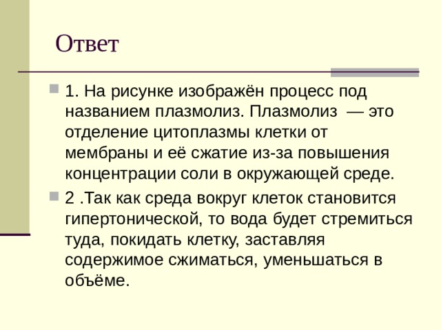  Ответ 1. На рисунке изображён процесс под названием плазмолиз. Плазмолиз  — это отделение цитоплазмы клетки от мембраны и её сжатие из-за повышения концентрации соли в окружающей среде. 2 .Так как среда вокруг клеток становится гипертонической, то вода будет стремиться туда, покидать клетку, заставляя содержимое сжиматься, уменьшаться в объёме. 