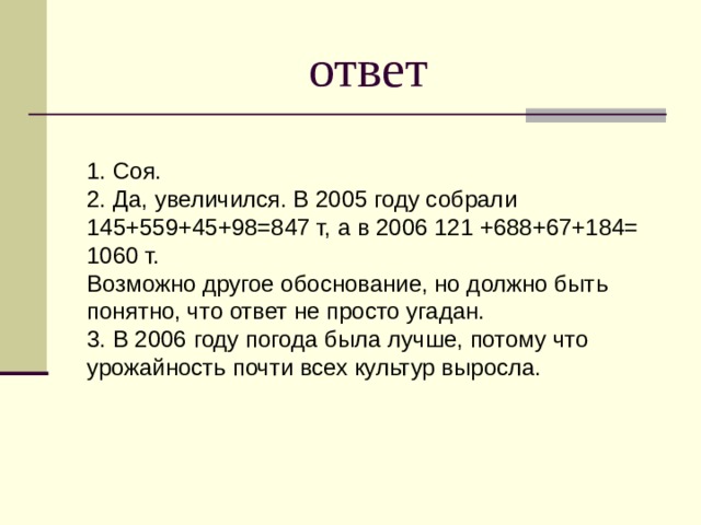 ответ 1. Соя. 2. Да, увеличился. В 2005 году собрали 145+559+45+98=847 т, а в 2006 121 +688+67+184= 1060 т. Возможно другое обоснование, но должно быть понятно, что ответ не просто угадан. 3. В 2006 году погода была лучше, потому что урожайность почти всех культур выросла. 