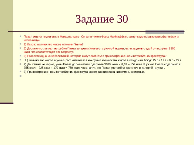 Задание 30 Павел решил поужинать в Макдональдсе. Он взял Чикен Фреш МакМаффин, маленькую порцию картофеля фри и «кока-колу». 1) Каково количество жиров в ужине Павла? 2) Достаточно ли ккал потребил Павел во время ужина от суточной нормы, если за день с едой он получил 3100 ккал, что соответствует его возрасту? 3) Назовите одно из заболеваний, которые могут развиться при неограниченном потреблении фастфуда?   1.) Количество жиров в ужине рассчитывается как сумма количества жиров в каждом из блюд: 15 г + 12 г + 0 г = 27 г. 2) Да. Согласно норме, ужин Павла должен был содержать 3100 ккал  ·  0,18 = 558 ккал. В ужине Павла содержится 355 ккал + 225 ккал + 170 ккал = 750 ккал, что значит, что Павел употребил достаточно калорий на ужин. 3) При неограниченном потреблении фастфуда может развиваться, например, ожирение. 