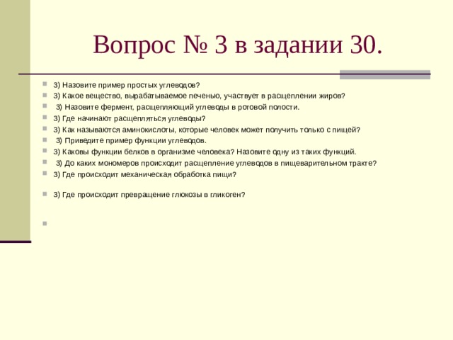 Вопрос № 3 в задании 30. 3) Назовите пример простых углеводов? 3) Какое вещество, вырабатываемое печенью, участвует в расщеплении жиров?   3) Назовите фермент, расщепляющий углеводы в ротовой полости. 3) Где начинают расщепляться углеводы? 3) Как называются аминокислоты, которые человек может получить только с пищей?   3) Приведите пример функции углеводов. 3) Каковы функции белков в организме человека? Назовите одну из таких функций.   3) До каких мономеров происходит расщепление углеводов в пищеварительном тракте? 3) Где происходит механическая обработка пищи?   3) Где происходит превращение глюкозы в гликоген?      