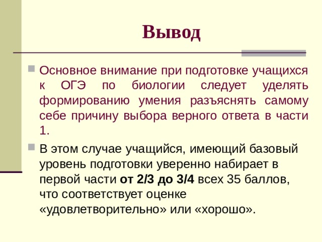  Вывод Основное внимание при подготовке учащихся к ОГЭ по биологии следует уделять формированию умения разъяснять самому себе причину выбора верного ответа в части 1. В этом случае учащийся, имеющий базовый уровень подготовки уверенно набирает в первой части от 2/3 до 3/4 всех 35 баллов, что соответствует оценке «удовлетворительно» или «хорошо». 