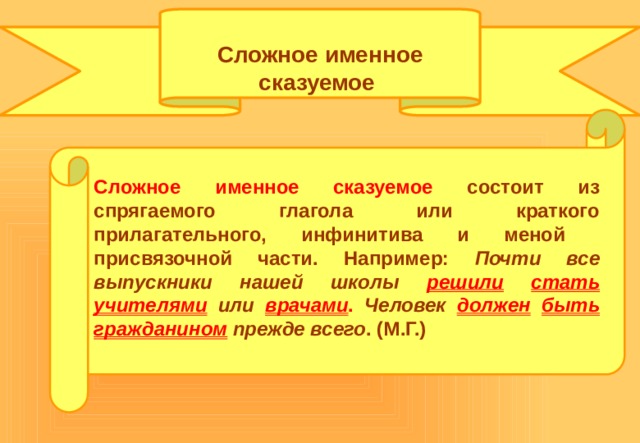  Сложное именное сказуемое  Сложное именное сказуемое состоит из спрягаемого глагола или краткого прилагательного, инфинитива и меной присвязочной части. Например: Почти все выпускники нашей школы решили  стать  учителями  или врачами . Человек должен  быть  гражданином прежде всего . (М.Г.) 