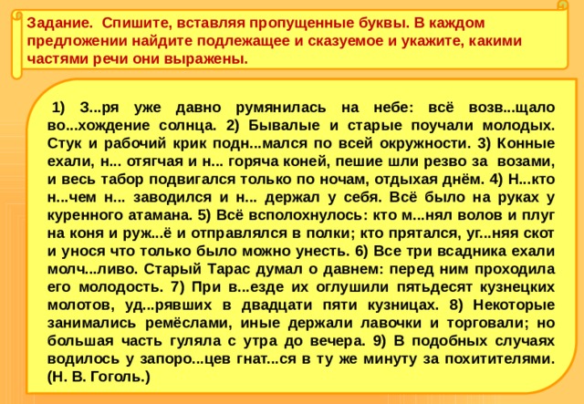 Задание. Спишите, вставляя пропущенные буквы. В каждом предложении найдите подлежащее и сказуемое и укажите, какими частями речи они выражены.   1) З...ря уже давно румянилась на небе: всё возв...щало во...хождение солнца. 2) Бывалые и старые поучали молодых. Стук и рабочий крик подн...мался по всей окружности. 3) Конные ехали, н... отягчая и н... горяча коней, пешие шли резво за возами, и весь табор подвигался только по ночам, отдыхая днём. 4) Н...кто н...чем н... заводился и н... держал у себя. Всё было на руках у куренного атамана. 5) Всё всполохнулось: кто м...нял волов и плуг на коня и руж...ё и отправлялся в полки; кто прятался, уг...няя скот и унося что только было можно унесть. 6) Все три всадника ехали молч...ливо. Старый Тарас думал о давнем: перед ним проходила его молодость. 7) При в...езде их оглушили пятьдесят кузнецких молотов, уд...рявших в двадцати пяти кузницах. 8) Некоторые занимались ремёсла­ми, иные держали лавочки и торговали; но большая часть гуля­ла с утра до вечера. 9) В подобных случаях водилось у запоро...цев гнат...ся в ту же минуту за похитителями. (Н. В. Гоголь.) 
