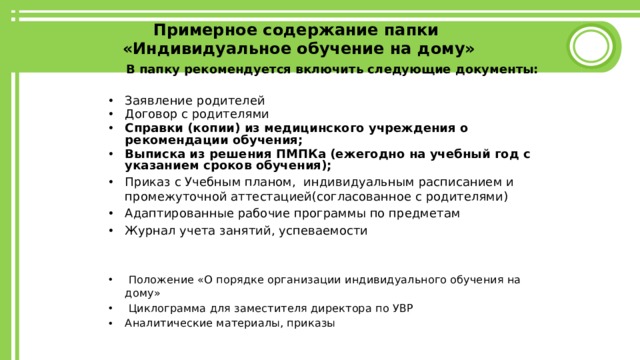 Примерное содержание папки  «Индивидуальное обучение на дому»  В папку рекомендуется включить следующие документы:  Заявление родителей Договор с родителями Справки (копии) из медицинского учреждения о рекомендации обучения; Выписка из решения ПМПКа (ежегодно на учебный год с указанием сроков обучения); Приказ с Учебным планом, индивидуальным расписанием и промежуточной аттестацией(согласованное с родителями) Адаптированные рабочие программы по предметам Журнал учета занятий, успеваемости    Положение «О порядке организации индивидуального обучения на дому»  Циклограмма для заместителя директора по УВР Аналитические материалы, приказы  