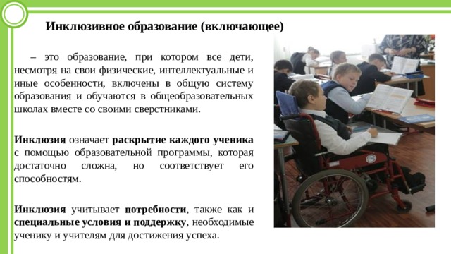 Инклюзивное образование (включающее) – это образование, при котором все дети, несмотря на свои физические, интеллектуальные и иные особенности, включены в общую систему образования и обучаются в общеобразовательных школах вместе со своими сверстниками.  Инклюзия означает раскрытие каждого ученика с помощью образовательной программы, которая достаточно сложна, но соответствует его способностям.  Инклюзия учитывает потребности , также как и специальные условия и поддержку , необходимые ученику и учителям для достижения успеха. 