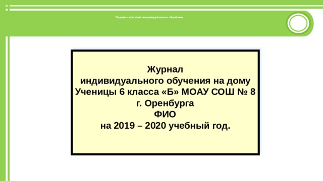    Подпись журнала индивидуального обучения    Журнал индивидуального обучения на дому Ученицы 6 класса «Б» МОАУ СОШ № 8 г. Оренбурга ФИО на 2019 – 2020 учебный год.   