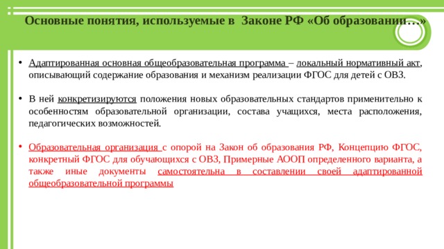 Основные понятия, используемые в Законе РФ «Об образовании…» Адаптированная основная общеобразовательная программа – локальный нормативный акт , описывающий содержание образования и механизм реализации ФГОС для детей с ОВЗ. В ней конкретизируются положения новых образовательных стандартов применительно к особенностям образовательной организации, состава учащихся, места расположения, педагогических возможностей. Образовательная организация с опорой на Закон об образования РФ, Концепцию ФГОС, конкретный ФГОС для обучающихся с ОВЗ, Примерные АООП определенного варианта, а также иные документы самостоятельна в составлении своей адаптированной общеобразовательной программы 