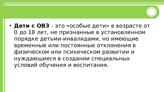 Дети с ОВЗ - это «особые дети» в возрасте от 0 до 18 лет, не признанные в установленном порядке детьми-инвалидами, но имеющие временные или постоянные отклонения в физическом или психическом развитии и нуждающиеся в создании специальных условий обучения и воспитания. 