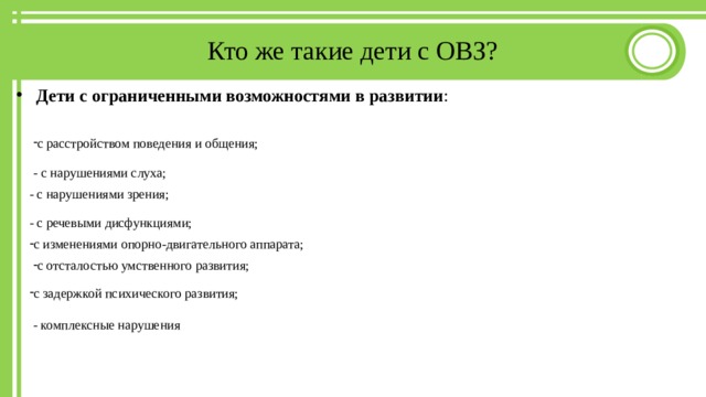 Кто же такие дети с ОВЗ?  Дети с ограниченными возможностями в развитии : с расстройством поведения и общения; - с нарушениями слуха; - с нарушениями зрения; - с речевыми дисфункциями; с изменениями опорно-двигательного аппарата; с отсталостью умственного развития; с задержкой психического развития; - комплексные нарушения 