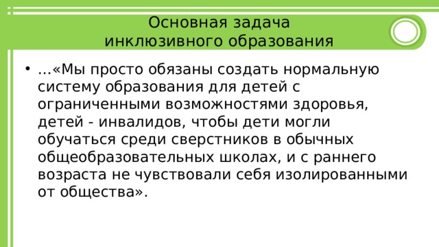 Основная задача  инклюзивного образования … «Мы просто обязаны создать нормальную систему образования для детей с ограниченными возможностями здоровья, детей - инвалидов, чтобы дети могли обучаться среди сверстников в обычных общеобразовательных школах, и с раннего возраста не чувствовали себя изолированными от общества». 