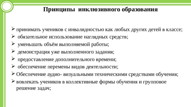 Принципы инклюзивного образования принимать учеников с инвалидностью как любых других детей в классе;  обязательное использование наглядных средств;  уменьшать объём выполняемой работы;  демонстрация уже выполненного задания;  предоставление дополнительного времени;  обеспечение перемены видов деятельности; Обеспечение аудио- визуальными техническими средствами обучения; вовлекать учеников в коллективные формы обучения и групповое решение задач; 