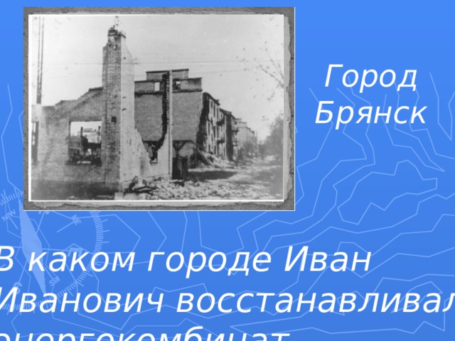 Город  Брянск В каком городе Иван Иванович восстанавливал энергокомбинат, разрушенный немцами? 