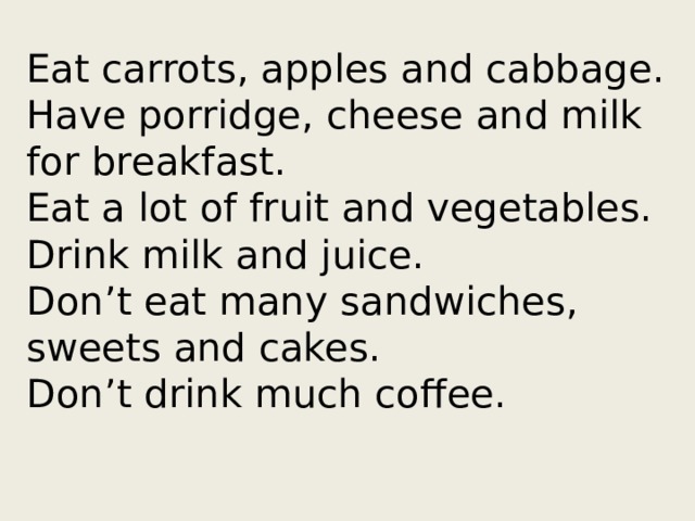 Eat carrots, apples and cabbage.  Have porridge, cheese and milk for breakfast.  Eat a lot of fruit and vegetables.  Drink milk and juice.  Don’t eat many sandwiches, sweets and cakes.  Don’t drink much coffee.   