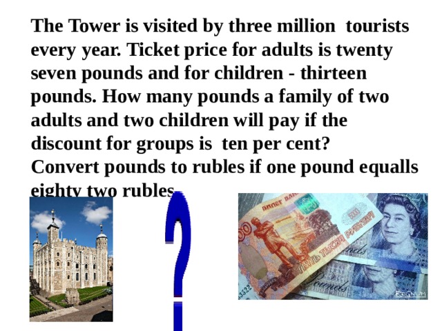 The Tower is visited by three million tourists every year. Ticket price for adults is twenty seven pounds and for children - thirteen pounds. How many pounds a family of two adults and two children will pay if the discount for groups is ten per cent?  Convert pounds to rubles if one pound equalls eighty two rubles. 
