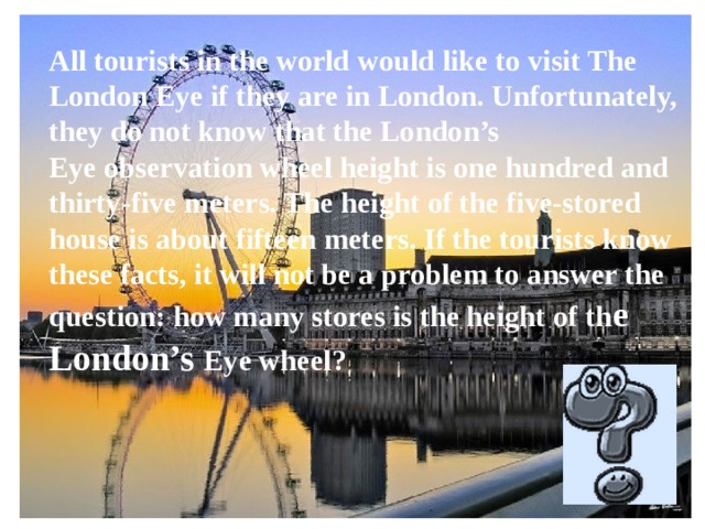 All tourists in the world would like to visit The London Eye if they are in London. Unfortunately, they do not know that the London’s Eye observation wheel height is one hundred and thirty-five meters. The height of the five-stored house is about fifteen meters. If the tourists know these facts, it will not be a problem to answer the question: how many stores is the height of th e London’s Eye wheel?      