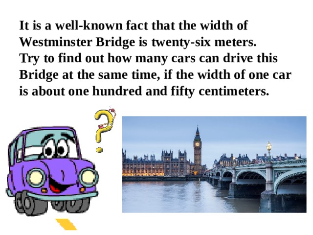 It is a well-known fact that the width of Westminster Bridge is twenty-six meters.  Try to find out how many cars can drive this Bridge at the same time, if the width of one car is about one hundred and fifty centimeters.   