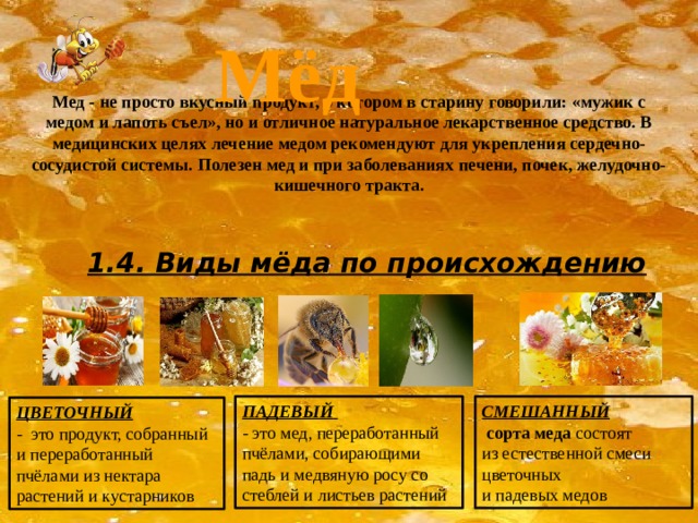 Мёд Мед - не просто вкусный продукт, о котором в старину говорили: «мужик с медом и лапоть съел», но и отличное натуральное лекарственное средство. В медицинских целях лечение медом рекомендуют для укрепления сердечно-сосудистой системы. Полезен мед и при заболеваниях печени, почек, желудочно-кишечного тракта. 1.4. Виды мёда по происхождению ПАДЕВЫЙ  СМЕШАННЫЙ  - это мед, переработанный пчёлами, собирающими падь и медвяную росу со стеблей и листьев растений   сорта меда  состоят из естественной смеси цветочных и падевых медов ЦВЕТОЧНЫЙ  - это продукт, собранный и переработанный пчёлами из нектара растений и кустарников 