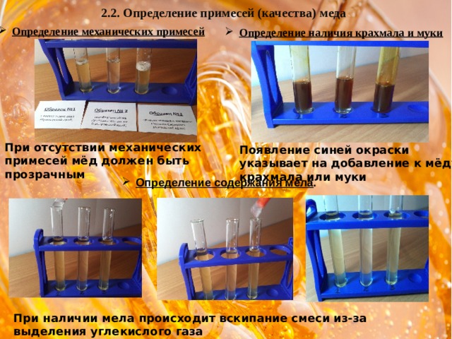 2.2. Определение примесей (качества) меда Определение механических примесей Определение механических примесей Определение наличия крахмала и муки При отсутствии механических примесей мёд должен быть прозрачным Появление синей окраски указывает на добавление к мёду крахмала или муки Определение содержания мела .  При наличии мела происходит вскипание смеси из-за выделения углекислого газа 