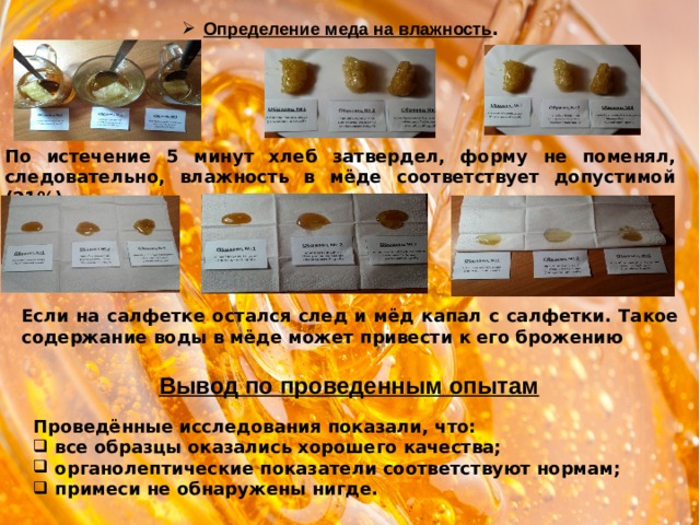 Определение меда на влажность . По истечение 5 минут хлеб затвердел, форму не поменял, следовательно, влажность в мёде соответствует допустимой (21%) Если на салфетке остался след и мёд капал с салфетки. Такое содержание воды в мёде может привести к его брожению Вывод по проведенным опытам Проведённые исследования показали, что: все образцы оказались хорошего качества; органолептические показатели соответствуют нормам; примеси не обнаружены нигде. 