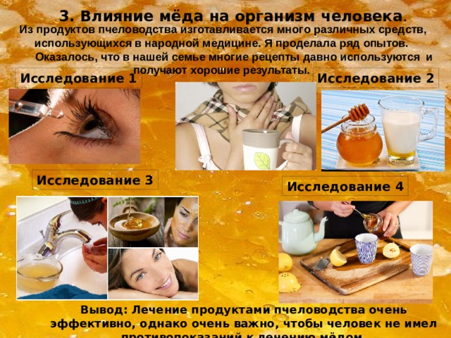 3. Влияние мёда на организм человека . Из продуктов пчеловодства изготавливается много различных средств, использующихся в народной медицине. Я проделала ряд опытов.  Оказалось, что в нашей семье многие рецепты давно используются и получают хорошие результаты. Исследование 1 Исследование 2 Исследование 3 Исследование 4 Вывод: Лечение продуктами пчеловодства очень эффективно, однако очень важно, чтобы человек не имел противопоказаний к лечению мёдом. 