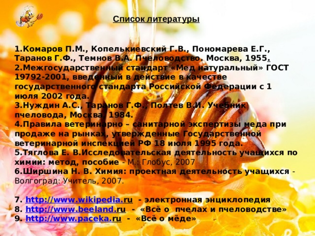 Список литературы    1.Комаров П.М., Копелькиевский Г.В., Пономарева Е.Г., Таранов Г.Ф., Темнов В.А. Пчеловодство. Москва, 1955 . 2.Межгосударственный стандарт «Мед натуральный» ГОСТ 19792-2001, введенный в действие в качестве государственного стандарта Российской Федерации с 1 июля 2002 года. 3.Нуждин А.С., Таранов Г.Ф., Полтев В.И. Учебник пчеловода, Москва, 1984. 4.Правила ветеринарно – санитарной экспертизы меда при продаже на рынках, утвержденные Государственной ветеринарной инспекцией РФ 18 июля 1995 года. 5.Тяглова Е. В.Исследовательская деятельность учащихся по химии: метод, пособие  - М.: Глобус, 2007 6.Ширшина Н. В.   Химия: проектная деятельность учащихся  - Волгоград: Учитель, 2007.  7. http:// www . wikipedia . ru - электронная энциклопедия 8. http:// www . beeland . ru - «Всё о пчелах и пчеловодстве» 9. http://www. paceka . ru - «Всё о мёде» 