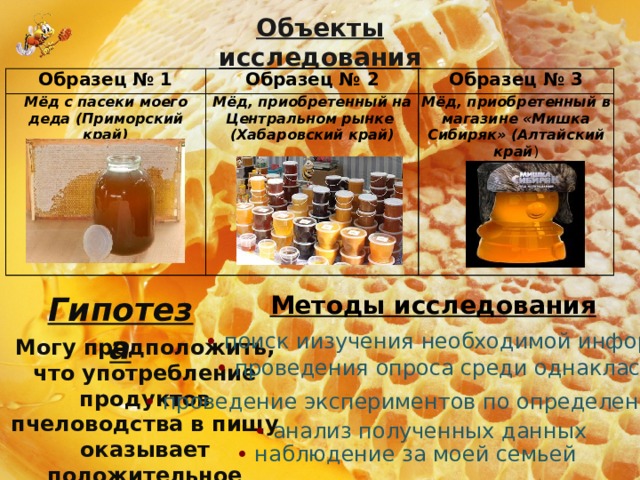 Объекты исследования Образец № 1 Образец № 2 Мёд с пасеки моего деда (Приморский край) Образец № 3 Мёд, приобретенный на Центральном рынке (Хабаровский край) Мёд, приобретенный в магазине «Мишка Сибиряк» (Алтайский край ) Методы исследования Гипотеза • поиск иизучения необходимой информации Могу предположить, что употребление продуктов пчеловодства в пищу оказывает положительное влияние на здоровье человека • проведения опроса среди однаклассников • проведение экспериментов по определению качества • анализ полученных данных • наблюдение за моей семьей 
