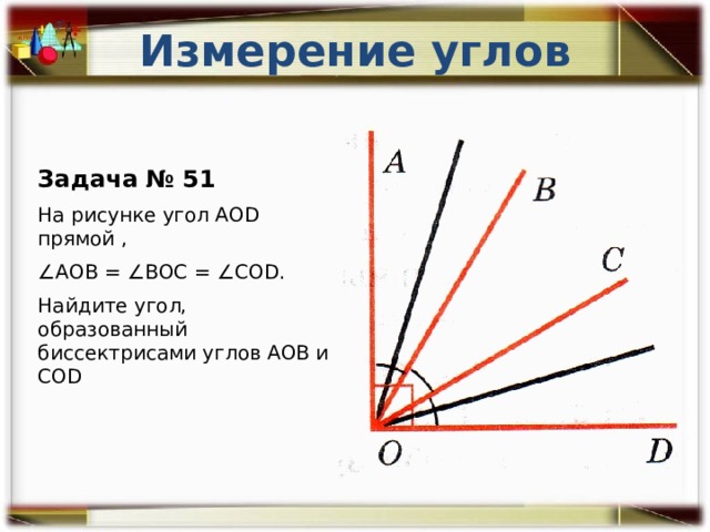 Измерение углов Задача № 51 На рисунке угол АОD прямой , ∠ АОВ = ∠ВОС = ∠COD. Найдите угол, образованный биссектрисами углов АОВ и COD 