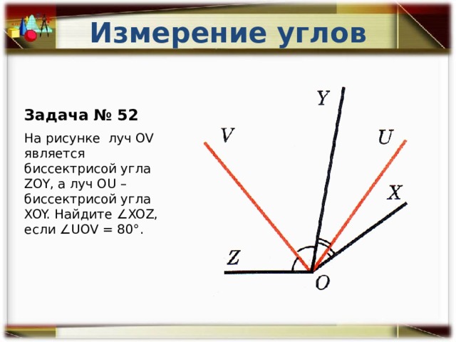 Измерение углов Задача № 52 На рисунке луч OV является биссектрисой угла ZOY, а луч OU – биссектрисой угла XOY. Найдите ∠XOZ, если ∠UOV = 80°. 