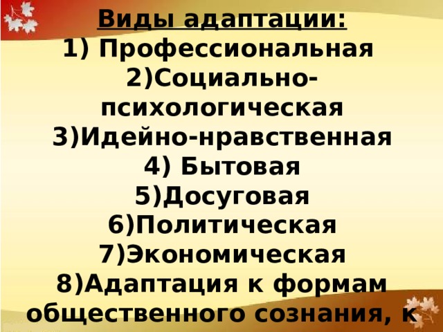 Виды адаптации: 1) Профессиональная  2)Социально-психологическая  3)Идейно-нравственная  4) Бытовая  5)Досуговая  6)Политическая  7)Экономическая  8)Адаптация к формам общественного сознания, к природе 