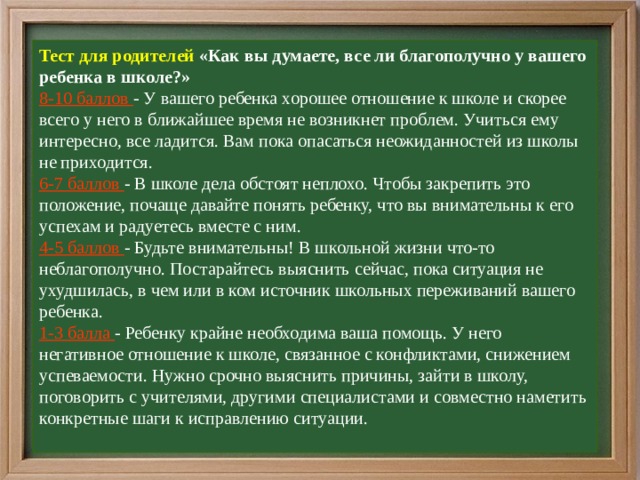 Тест для родителей «Как вы думаете, все ли благополучно у вашего ребенка в школе?»  8-10 баллов - У вашего ребенка хорошее отношение к школе и скорее всего у него в ближайшее время не возникнет проблем. Учиться ему интересно, все ладится. Вам пока опасаться неожиданностей из школы не приходится.  6-7 баллов - В школе дела обстоят неплохо. Чтобы закрепить это положение, почаще давайте понять ребенку, что вы внимательны к его успехам и радуетесь вместе с ним.  4-5 баллов - Будьте внимательны! В школьной жизни что-то неблагополучно. Постарайтесь выяснить сейчас, пока ситуация не ухудшилась, в чем или в ком источник школьных переживаний вашего ребенка.  1-3 балла - Ребенку крайне необходима ваша помощь. У него негативное отношение к школе, связанное с конфликтами, снижением успеваемости. Нужно срочно выяснить причины, зайти в школу, поговорить с учителями, другими специалистами и совместно наметить конкретные шаги к исправлению ситуации.   