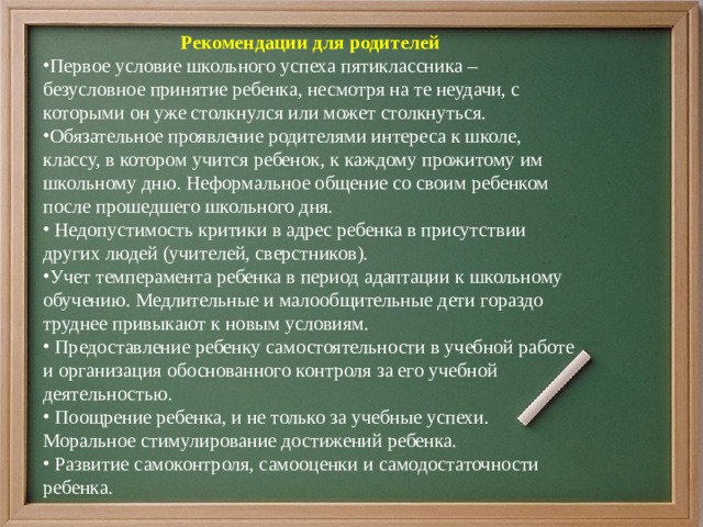 Рекомендации для родителей   Первое условие школьного успеха пятиклассника – безусловное принятие ребенка, несмотря на те неудачи, с которыми он уже столкнулся или может столкнуться. Обязательное проявление родителями интереса к школе, классу, в котором учится ребенок, к каждому прожитому им школьному дню. Неформальное общение со своим ребенком после прошедшего школьного дня.   Недопустимость критики в адрес ребенка в присутствии других людей (учителей, сверстников). Учет темперамента ребенка в период адаптации к школьному обучению. Медлительные и малообщительные дети гораздо труднее привыкают к новым условиям.   Предоставление ребенку самостоятельности в учебной работе и организация обоснованного контроля за его учебной деятельностью.   Поощрение ребенка, и не только за учебные успехи. Моральное стимулирование достижений ребенка.   Развитие самоконтроля, самооценки и самодостаточности ребенка. 