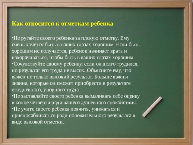 Как относится к отметкам ребенка Не ругайте своего ребенка за плохую отметку. Ему очень хочется быть в ваших глазах хорошим. Если быть хорошим не получается, ребенок начинает врать и изворачиваться, чтобы быть в ваших глазах хорошим. Сочувствуйте своему ребенку, если он долго трудился, но результат его труда не высок. Объясните ему, что важен не только высокий результат. Больше важны знания, которые он сможет приобрести в результате ежедневного, упорного труда. Не заставляйте своего ребенка вымаливать себе оценку в конце четверти ради вашего душевного спокойствия. Не учите своего ребенка ловчить, унижаться и приспосабливаться ради положительного результата в виде высокой отметки. 