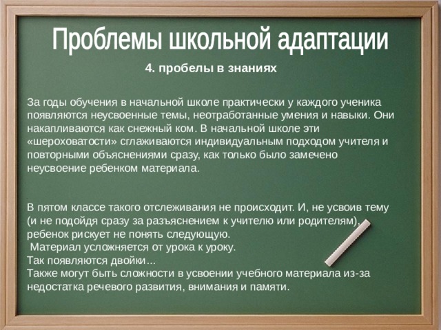 4. пробелы в знаниях  За годы обучения в начальной школе практически у каждого ученика появляются неусвоенные темы, неотработанные умения и навыки. Они накапливаются как снежный ком.  В начальной школе эти «шероховатости» сглаживаются индивидуальным подходом учителя и повторными объяснениями сразу, как только было замечено неусвоение ребенком материала. В пятом классе такого отслеживания не происходит. И, не усвоив тему (и не подойдя сразу за разъяснением к учителю или родителям), ребенок рискует не понять следующую.  Материал усложняется от урока к уроку. Так появляются двойки... Также могут быть сложности в усвоении учебного материала из-за недостатка речевого развития, внимания и памяти.  