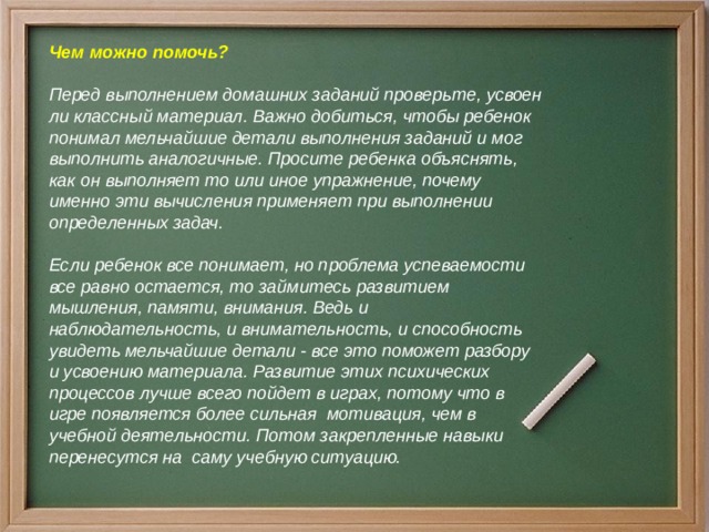 Чем можно помочь?  Перед выполнением домашних заданий проверьте, усвоен ли классный материал. Важно добиться, чтобы ребенок понимал мельчайшие детали выполнения заданий и мог выполнить аналогичные. Просите ребенка объяснять, как он выполняет то или иное упражнение, почему именно эти вычисления применяет при выполнении определенных задач.  Если ребенок все понимает, но проблема успеваемости все равно остается, то займитесь развитием мышления, памяти, внимания. Ведь и наблюдательность, и внимательность, и способность увидеть мельчайшие детали - все это поможет разбору и усвоению материала. Развитие этих психических процессов лучше всего пойдет в играх, потому что в игре появляется более сильная мотивация, чем в учебной деятельности. Потом закрепленные навыки перенесутся на саму учебную ситуацию.  