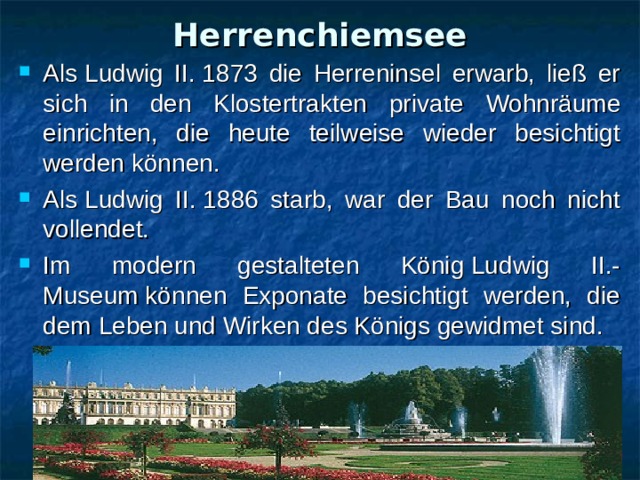 Herrenchiemsee Als Ludwig II. 1873 die Herreninsel erwarb, ließ er sich in den Klostertrakten  private Wohnräume einrichten, die heute teilweise wieder besichtigt werden können. Als Ludwig II. 1886 starb, war der Bau noch nicht vollendet.  Im modern gestalteten König Ludwig II.-  Museum können Exponate besichtigt werden, die dem Leben und Wirken des Königs gewidmet sind. 