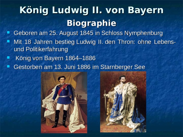 König Ludwig II. von Bayern Biographie Geboren am 25. August 1845 in Schloss Nymphenburg Mit 18 Jahren bestieg Ludwig II. den Thron: ohne Lebens- und Politikerfahrung  König von Bayern 1864–1886 Gestorben am 13. Juni 1886 im Starnberger See 