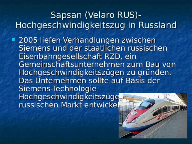 Sapsan (Velaro RUS)- Hochgeschwindigkeitszug in Russland 2005 liefen Verhandlungen zwischen Siemens und der staatlichen russischen Eisenbahngesellschaft RZD, ein Gemeinschaftsunternehmen zum Bau von Hochgeschwindigkeitszügen zu gründen. Das Unternehmen sollte auf Basis der Siemens-Technologie Hochgeschwindigkeitszüge für den russischen Markt entwickeln. 