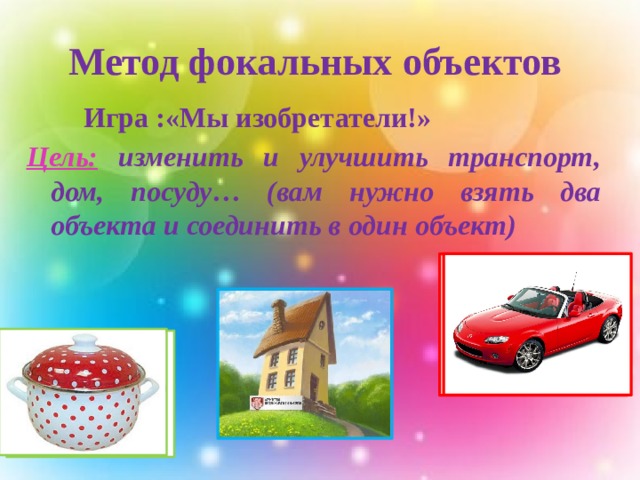 Метод фокальных объектов  Игра :«Мы изобретатели!» Цель:  изменить и улучшить транспорт, дом, посуду… (вам нужно взять два объекта и соединить в один объект)  