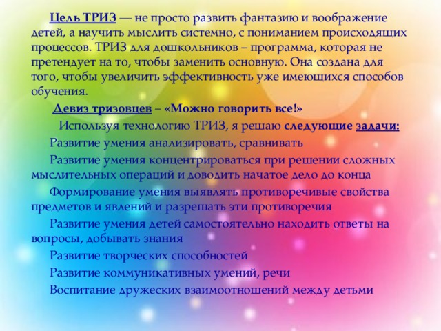 Цель ТРИЗ  — не просто развить фантазию и воображение детей, а научить мыслить системно, с пониманием происходящих процессов. ТРИЗ для дошкольников – программа, которая не претендует на то, чтобы заменить основную. Она создана для того, чтобы увеличить эффективность уже имеющихся способов обучения.   Девиз тризовцев  – «Можно говорить все!»   Используя технологию ТРИЗ, я решаю следующие   задачи: Развитие умения анализировать, сравнивать Развитие умения концентрироваться при решении сложных мыслительных операций и доводить начатое дело до конца Формирование умения выявлять противоречивые свойства предметов и явлений и разрешать эти противоречия Развитие умения детей самостоятельно находить ответы на вопросы, добывать знания Развитие творческих способностей Развитие коммуникативных умений, речи Воспитание дружеских взаимоотношений между детьми   