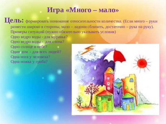 Игра «Много – мало» Цель: формировать понимание относительности количества. (Если много – руки развести широко в стороны, мало – ладони сблизить, достаточно – рука на руку).  Примеры ситуаций (нужно обязательно указывать условия)  Одно ведро воды - для муравья?   Одно ведро воды - для слона?   Одно солнце в небе?   Один дом - для всех людей?   Одна нога у человека?   Одна ножка у гриба?      