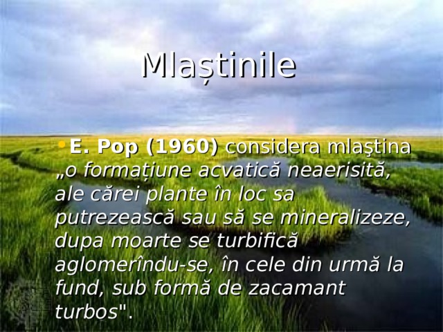 Mlaștinile E. Pop (1960) considera mlaştina „ o forma ț iune acvatic ă neaerisit ă , ale cărei plante în loc sa putrezească sau s ă se mineralizeze, dupa moarte se turbifică aglomer î ndu-se, î n cele din urm ă la fund, sub form ă de zacamant turbos 