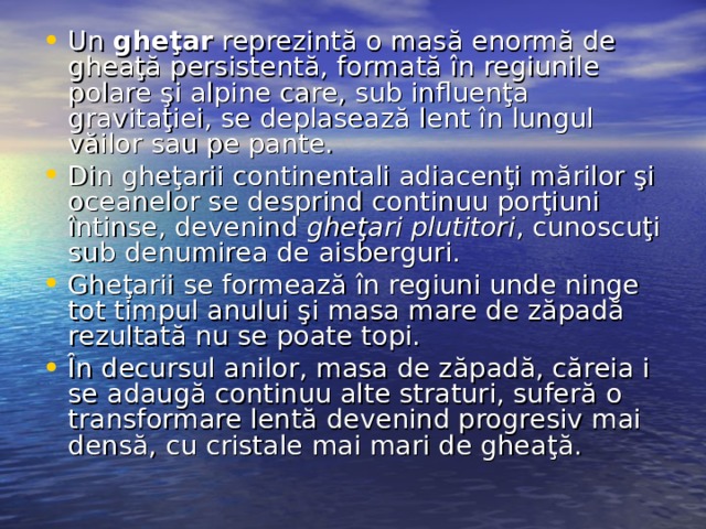 Un gheţar reprezintă o masă enormă de gheaţă persistentă, formată în regiunile polare şi alpine care, sub influenţa gravitaţiei, se deplasează lent în lungul văilor sau pe pante. Din gheţarii continentali adiacenţi mărilor şi oceanelor se desprind continuu porţiuni întinse, devenind gheţari plutitori , cunoscuţi sub denumirea de aisberguri. Gheţarii se formează în regiuni unde ninge tot timpul anului şi masa mare de zăpadă rezultată nu se poate topi. În decursul anilor, masa de zăpadă, căreia i se adaugă continuu alte straturi, suferă o transformare lentă devenind progresiv mai densă, cu cristale mai mari de gheaţă.  