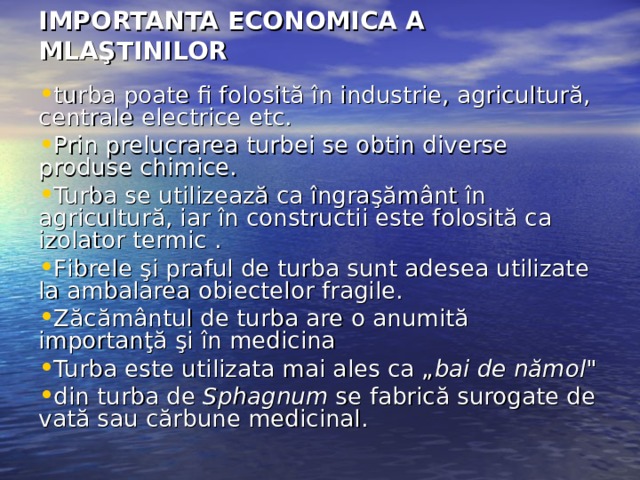 IMPORTANTA  ECONOMICA A MLAŞTINILOR turba poate fi folosită în industrie, agricultură, centrale electrice etc. Prin prelucrarea turbei se obtin diverse produse chimice.  Turba se utilizează ca îngraşământ în agricultură, iar în constructii este folosită ca izolator termic  . F ibrele şi praful de turba sunt adesea utilizate la ambalarea obiectelor fragile. Z ăcământul de turba are o anumită importanţă şi în medicina  Turba este utilizata mai ales ca „ bai de nămol 