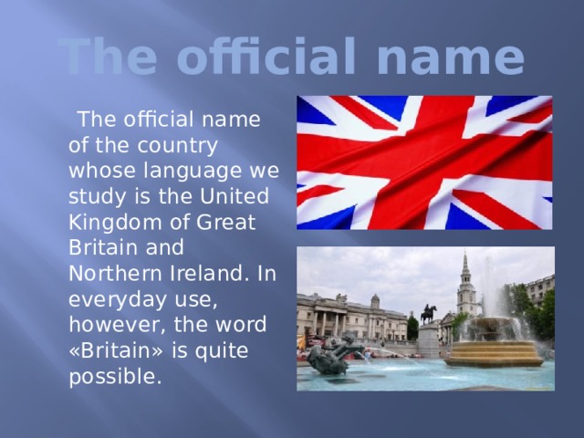  The official name  The official name of the country whose language we study is the United Kingdom of Great Britain and Northern Ireland. In everyday use, however, the word «Britain» is quite possible. 