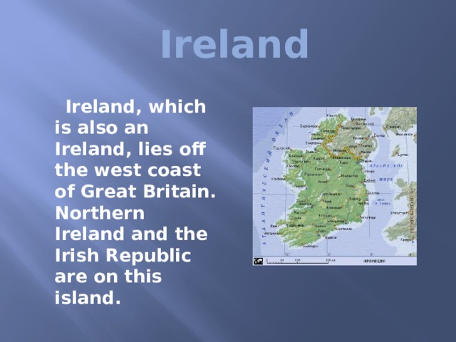  Ireland   Ireland, which is also an Ireland, lies off the west coast of Great Britain. Northern Ireland and the Irish Republic are on this island. 