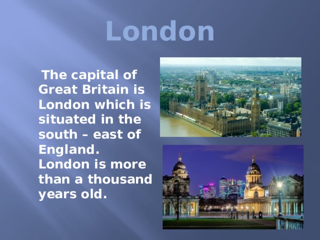 London  The capital of Great Britain is London which is situated in the south – east of England. London is more than a thousand years old.  