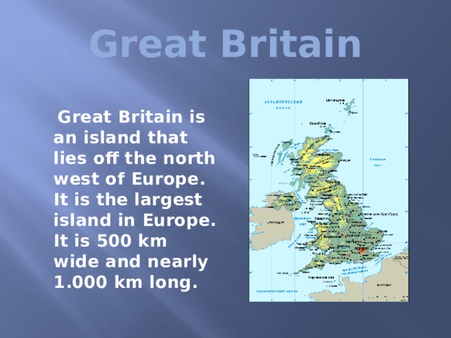  Great Britain   Great Britain is an island that lies off the north west of Europe. It is the largest island in Europe. It is 500 km wide and nearly 1.000 km long.  